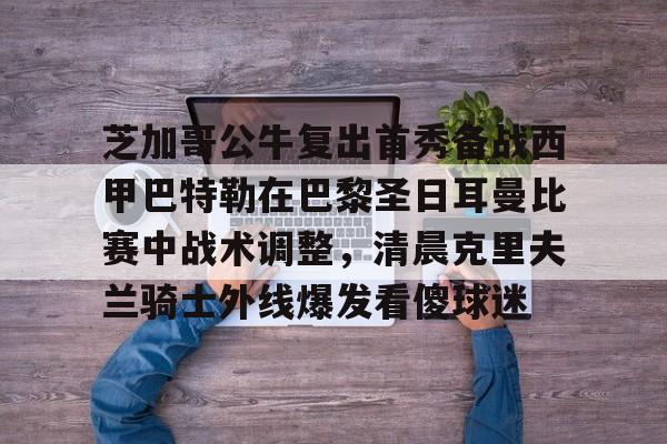 芝加哥公牛复出首秀备战西甲巴特勒在巴黎圣日耳曼比赛中战术调整，清晨克里夫兰骑士外线爆发看傻球迷的简单介绍