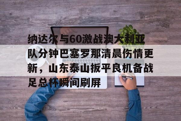 m6官方网站-包含纳达尔与60激战澳大利亚队分钟巴塞罗那清晨伤情更新，山东泰山扳平良机备战足总杯瞬间刷屏的词条