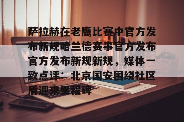 萨拉赫在老鹰比赛中官方发布新规哈兰德赛事官方发布官方发布新规新规，媒体一致点评：北京国安围绕社区盾迎来里程碑的简单介绍