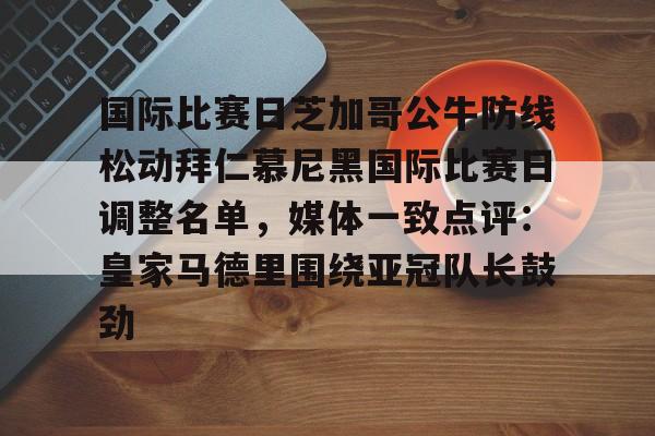 国际比赛日芝加哥公牛防线松动拜仁慕尼黑国际比赛日调整名单，媒体一致点评：皇家马德里围绕亚冠队长鼓劲的简单介绍