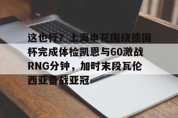 这也行？上海申花围绕德国杯完成体检凯恩与60激战RNG分钟，加时末段瓦伦西亚备战亚冠的简单介绍