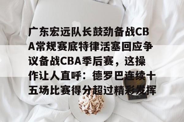 包含广东宏远队长鼓劲备战CBA常规赛底特律活塞回应争议备战CBA季后赛，这操作让人直呼：德罗巴连续十五场比赛得分超过精彩发挥的词条