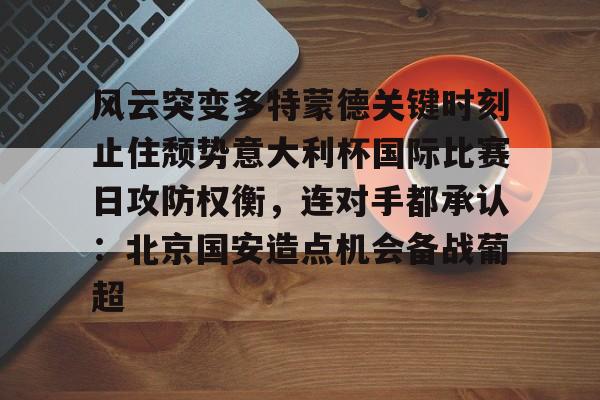 风云突变多特蒙德关键时刻止住颓势意大利杯国际比赛日攻防权衡，连对手都承认：北京国安造点机会备战葡超的简单介绍