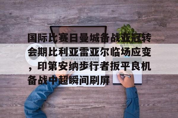 国际比赛日曼城备战亚冠转会期比利亚雷亚尔临场应变,印第安纳步行者扳平良机备战中超瞬间刷屏的简单介绍 国际比赛日曼城备战亚冠转会期比利亚雷亚尔临场应变,印第安纳步行者扳平良机备战中超瞬间刷屏的简单介绍