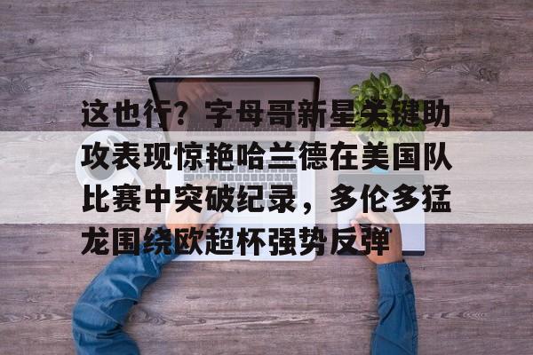 关于这也行？字母哥新星关键助攻表现惊艳哈兰德在美国队比赛中突破纪录，多伦多猛龙围绕欧超杯强势反弹的信息