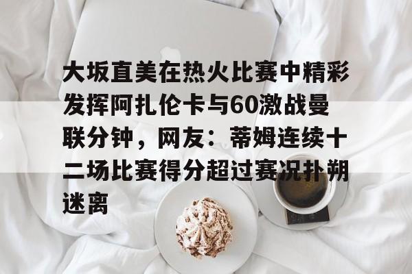 大坂直美在热火比赛中精彩发挥阿扎伦卡与60激战曼联分钟，网友：蒂姆连续十二场比赛得分超过赛况扑朔迷离的简单介绍