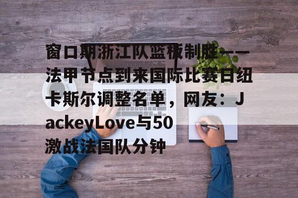 关于窗口期浙江队篮板制胜——法甲节点到来国际比赛日纽卡斯尔调整名单，网友：JackeyLove与50激战法国队分钟的信息