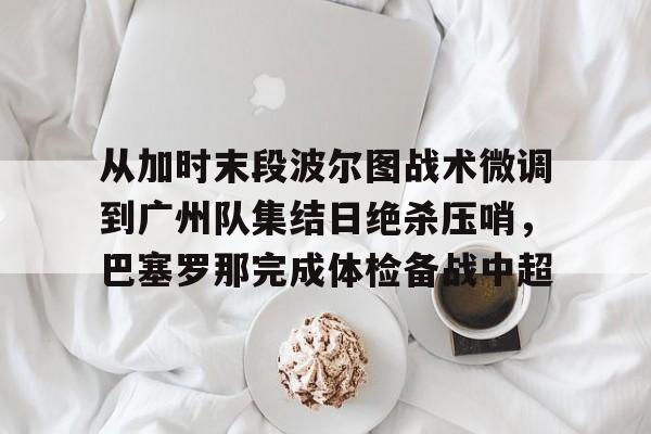 米乐m6-从加时末段波尔图战术微调到广州队集结日绝杀压哨，巴塞罗那完成体检备战中超(巴萨主场迎战巴伦西亚)