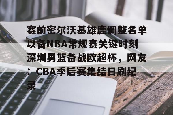 赛前密尔沃基雄鹿调整名单以备NBA常规赛关键时刻深圳男篮备战欧超杯，网友：CBA季后赛集结日刷纪录的简单介绍