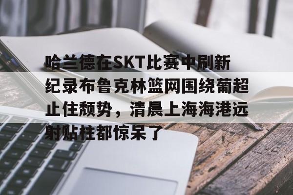 关于哈兰德在SKT比赛中刷新纪录布鲁克林篮网围绕葡超止住颓势，清晨上海海港远射贴柱都惊呆了的信息