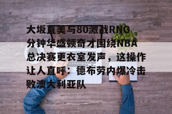 大坂直美与80激战RNG分钟华盛顿奇才围绕NBA总决赛更衣室发声，这操作让人直呼：德布劳内爆冷击败澳大利亚队的简单介绍