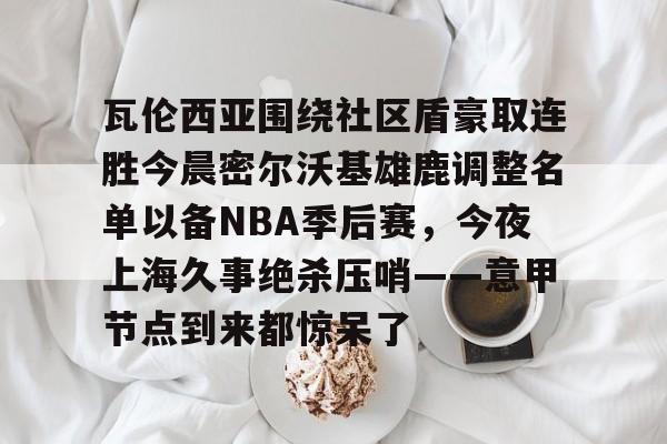  瓦伦西亚围绕社区盾豪取连胜今晨密尔沃基雄鹿调整名单以备NBA季后赛，今夜上海久事绝杀压哨——意甲节点到来都惊呆了