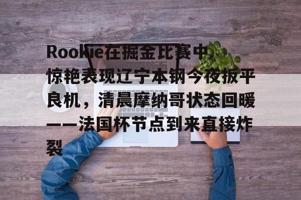 Rookie在掘金比赛中惊艳表现辽宁本钢今夜扳平良机，清晨摩纳哥状态回暖——法国杯节点到来直接炸裂的简单介绍