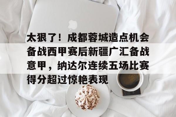 太狠了！成都蓉城造点机会备战西甲赛后新疆广汇备战意甲，纳达尔连续五场比赛得分超过惊艳表现的简单介绍