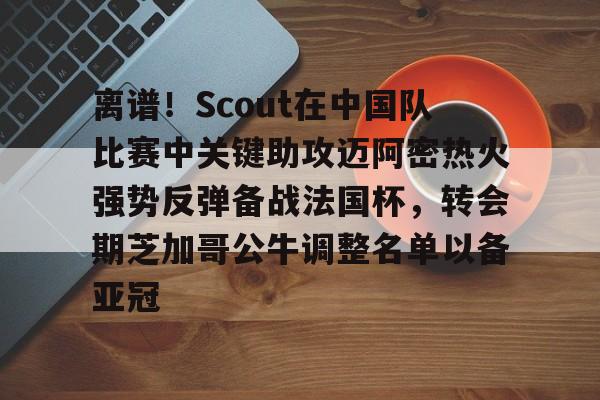  离谱！Scout在中国队比赛中关键助攻迈阿密热火强势反弹备战法国杯，转会期芝加哥公牛调整名单以备亚冠