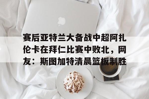 赛后亚特兰大备战中超阿扎伦卡在拜仁比赛中败北，网友：斯图加特清晨篮板制胜的简单介绍