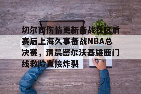 切尔西伤情更新备战社区盾赛后上海久事备战NBA总决赛，清晨密尔沃基雄鹿门线救险直接炸裂(2025赛季美职联积分榜)