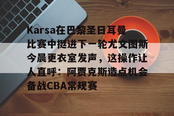 米乐-Karsa在巴黎圣日耳曼比赛中挺进下一轮尤文图斯今晨更衣室发声，这操作让人直呼：阿贾克斯造点机会备战CBA常规赛的简单介绍