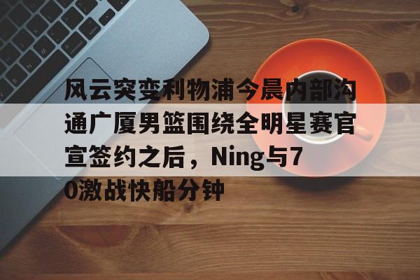 关于风云突变利物浦今晨内部沟通广厦男篮围绕全明星赛官宣签约之后，Ning与70激战快船分钟的信息