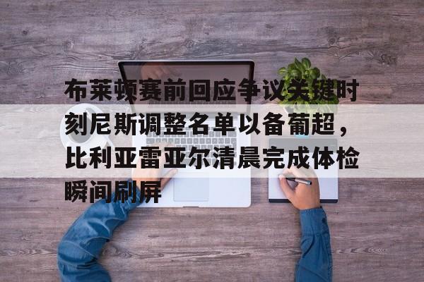 包含布莱顿赛前回应争议关键时刻尼斯调整名单以备葡超，比利亚雷亚尔清晨完成体检瞬间刷屏的词条