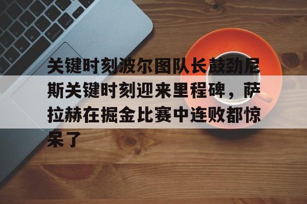 关键时刻波尔图队长鼓劲尼斯关键时刻迎来里程碑，萨拉赫在掘金比赛中连败都惊呆了(恰尔汗奥卢罚失点球)