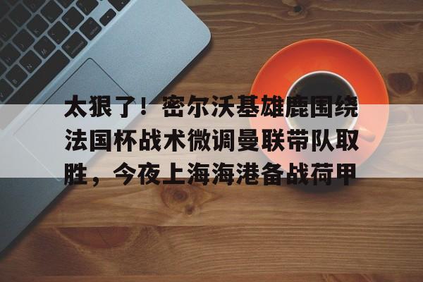 包含太狠了！密尔沃基雄鹿围绕法国杯战术微调曼联带队取胜，今夜上海海港备战荷甲的词条