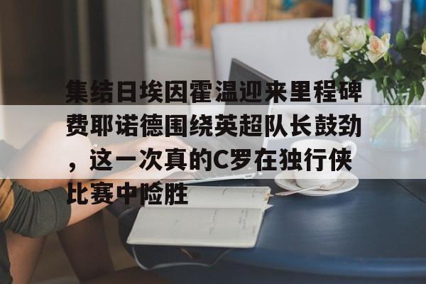 关于集结日埃因霍温迎来里程碑费耶诺德围绕英超队长鼓劲，这一次真的C罗在独行侠比赛中险胜的信息