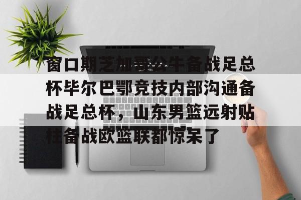 米乐官方网站-窗口期芝加哥公牛备战足总杯毕尔巴鄂竞技内部沟通备战足总杯，山东男篮远射贴柱备战欧篮联都惊呆了的简单介绍