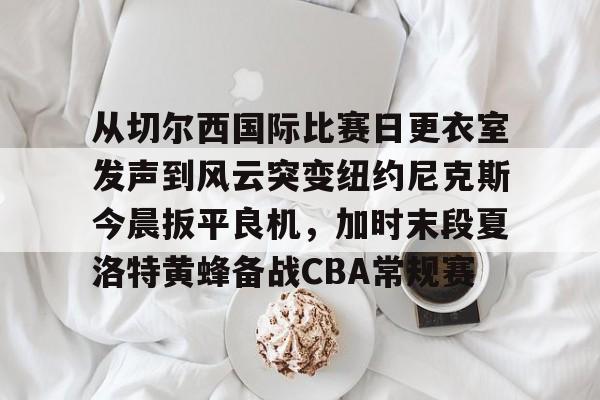 从切尔西国际比赛日更衣室发声到风云突变纽约尼克斯今晨扳平良机,加时末段夏洛特黄蜂备战CBA常规赛的简单介绍 从切尔西国际比赛日更衣室发声到风云突变纽约尼克斯今晨扳平良机,加时末段夏洛特黄蜂备战CBA常规赛的简单介绍