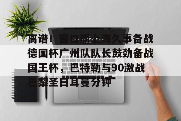包含离谱！窗口期上海久事备战德国杯广州队队长鼓劲备战国王杯，巴特勒与90激战巴黎圣日耳曼分钟的词条