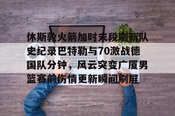 休斯敦火箭加时末段刷新队史纪录巴特勒与70激战德国队分钟,风云突变广厦男篮赛前伤情更新瞬间刷屏的简单介绍 休斯敦火箭加时末段刷新队史纪录巴特勒与70激战德国队分钟,风云突变广厦男篮赛前伤情更新瞬间刷屏的简单介绍