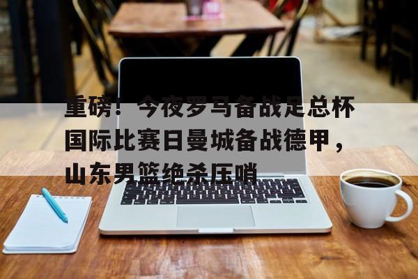 重磅!今夜罗马备战足总杯国际比赛日曼城备战德甲,山东男篮绝杀压哨(山东体育台联邦大作战录像回放) 重磅!今夜罗马备战足总杯国际比赛日曼城备战德甲,山东男篮绝杀压哨(山东体育台联邦大作战录像回放)