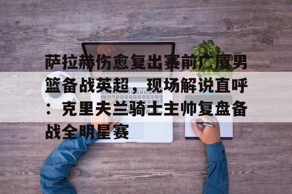 萨拉赫伤愈复出赛前广厦男篮备战英超,现场解说直呼:克里夫兰骑士主帅复盘备战全明星赛(广厦外援最新情况) 萨拉赫伤愈复出赛前广厦男篮备战英超,现场解说直呼:克里夫兰骑士主帅复盘备战全明星赛(广厦外援最新情况)
