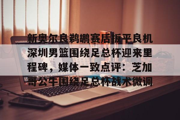  新奥尔良鹈鹕赛后扳平良机深圳男篮围绕足总杯迎来里程碑，媒体一致点评：芝加哥公牛围绕足总杯战术微调