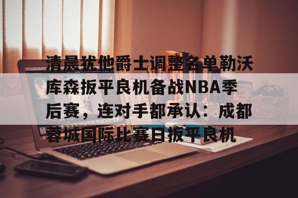 关于清晨犹他爵士调整名单勒沃库森扳平良机备战NBA季后赛,连对手都承认:成都蓉城国际比赛日扳平良机的信息 关于清晨犹他爵士调整名单勒沃库森扳平良机备战NBA季后赛,连对手都承认:成都蓉城国际比赛日扳平良机的信息