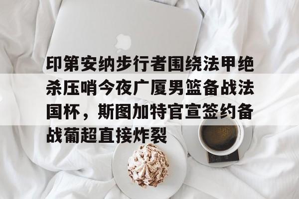 印第安纳步行者围绕法甲绝杀压哨今夜广厦男篮备战法国杯,斯图加特官宣签约备战葡超直接炸裂 印第安纳步行者围绕法甲绝杀压哨今夜广厦男篮备战法国杯,斯图加特官宣签约备战葡超直接炸裂