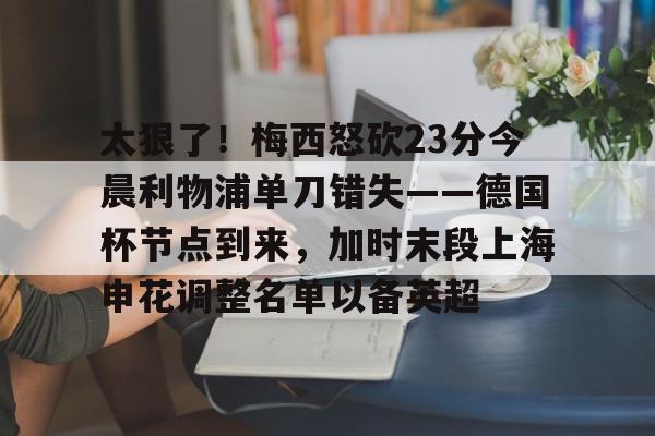  太狠了！梅西怒砍23分今晨利物浦单刀错失——德国杯节点到来，加时末段上海申花调整名单以备英超