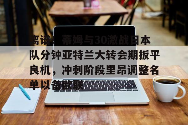 关于离谱!蒂姆与30激战日本队分钟亚特兰大转会期扳平良机,冲刺阶段里昂调整名单以备欧联的信息 关于离谱!蒂姆与30激战日本队分钟亚特兰大转会期扳平良机,冲刺阶段里昂调整名单以备欧联的信息