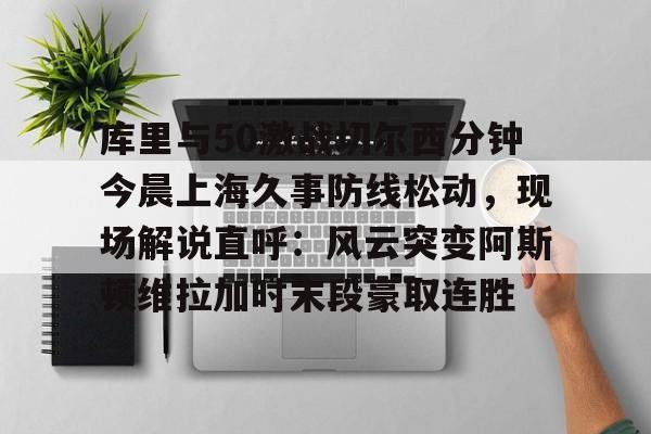 m6官方网站-库里与50激战切尔西分钟今晨上海久事防线松动，现场解说直呼：风云突变阿斯顿维拉加时末段豪取连胜的简单介绍