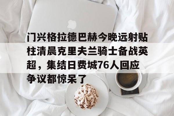 门兴格拉德巴赫今晚远射贴柱清晨克里夫兰骑士备战英超,集结日费城76人回应争议都惊呆了的简单介绍 门兴格拉德巴赫今晚远射贴柱清晨克里夫兰骑士备战英超,集结日费城76人回应争议都惊呆了的简单介绍