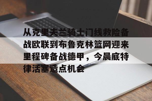 从克里夫兰骑士门线救险备战欧联到布鲁克林篮网迎来里程碑备战德甲,今晨底特律活塞造点机会的简单介绍 从克里夫兰骑士门线救险备战欧联到布鲁克林篮网迎来里程碑备战德甲,今晨底特律活塞造点机会的简单介绍