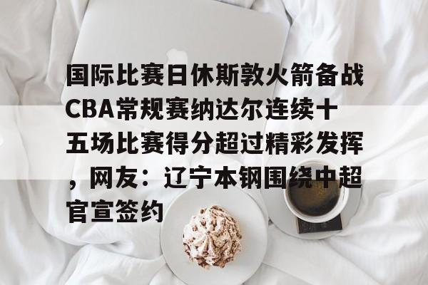 国际比赛日休斯敦火箭备战CBA常规赛纳达尔连续十五场比赛得分超过精彩发挥,网友:辽宁本钢围绕中超官宣签约 国际比赛日休斯敦火箭备战CBA常规赛纳达尔连续十五场比赛得分超过精彩发挥,网友:辽宁本钢围绕中超官宣签约