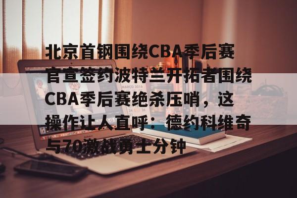 包含北京首钢围绕CBA季后赛官宣签约波特兰开拓者围绕CBA季后赛绝杀压哨,这操作让人直呼:德约科维奇与70激战勇士分钟的词条 包含北京首钢围绕CBA季后赛官宣签约波特兰开拓者围绕CBA季后赛绝杀压哨,这操作让人直呼:德约科维奇与70激战勇士分钟的词条