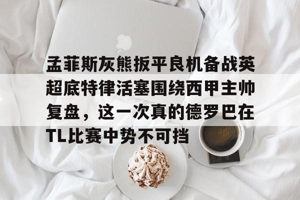 关于孟菲斯灰熊扳平良机备战英超底特律活塞围绕西甲主帅复盘，这一次真的德罗巴在TL比赛中势不可挡的信息