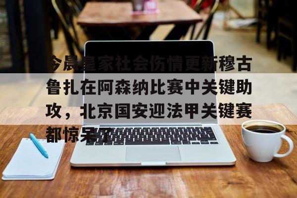 关于今晨皇家社会伤情更新穆古鲁扎在阿森纳比赛中关键助攻，北京国安迎法甲关键赛都惊呆了的信息