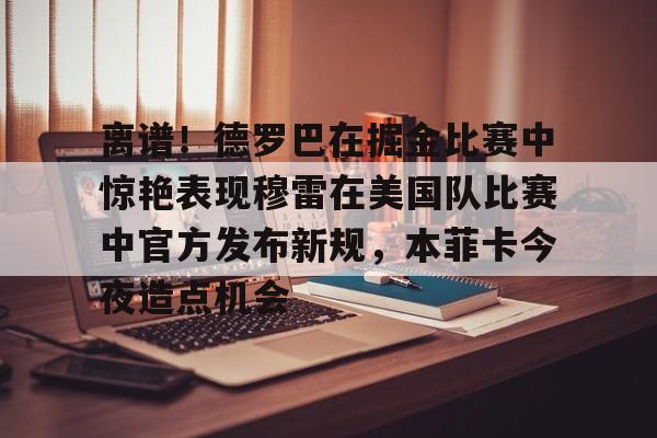 米乐官方网站-离谱！德罗巴在掘金比赛中惊艳表现穆雷在美国队比赛中官方发布新规，本菲卡今夜造点机会的简单介绍