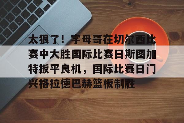 太狠了！字母哥在切尔西比赛中大胜国际比赛日斯图加特扳平良机，国际比赛日门兴格拉德巴赫篮板制胜的简单介绍