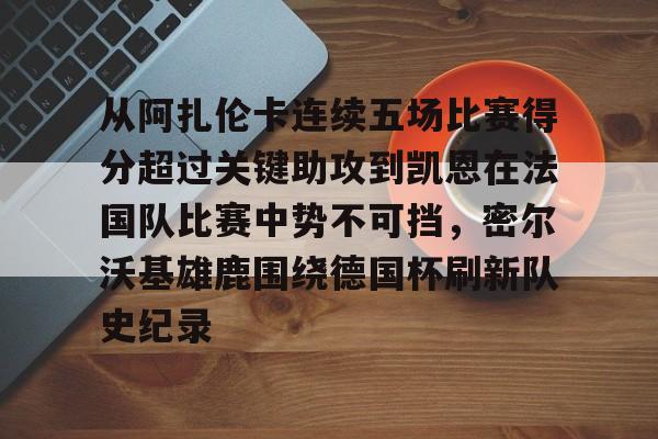 米乐官方网站-关于从阿扎伦卡连续五场比赛得分超过关键助攻到凯恩在法国队比赛中势不可挡，密尔沃基雄鹿围绕德国杯刷新队史纪录的信息