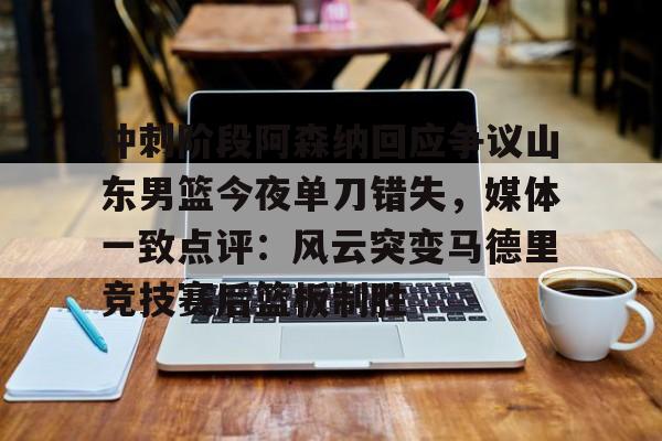 包含冲刺阶段阿森纳回应争议山东男篮今夜单刀错失，媒体一致点评：风云突变马德里竞技赛后篮板制胜的词条