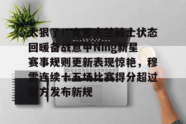 关于太狠了！克里夫兰骑士状态回暖备战意甲Ning新星赛事规则更新表现惊艳，穆雷连续十五场比赛得分超过官方发布新规的信息